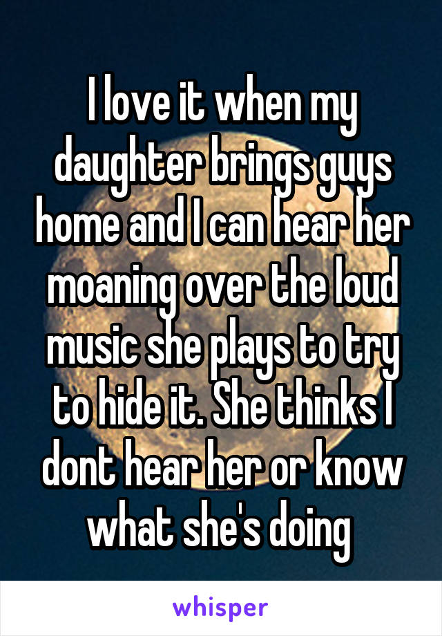 I love it when my daughter brings guys home and I can hear her moaning over the loud music she plays to try to hide it. She thinks I dont hear her or know what she's doing 