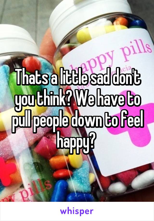 Thats a little sad don't you think? We have to pull people down to feel happy? 