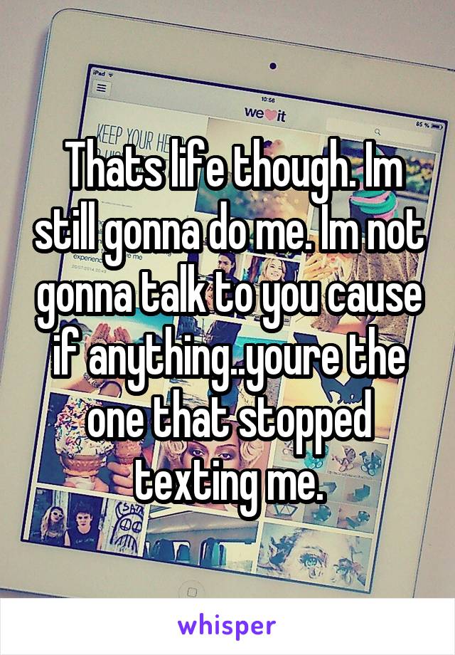  Thats life though. Im still gonna do me. Im not gonna talk to you cause if anything..youre the one that stopped texting me.