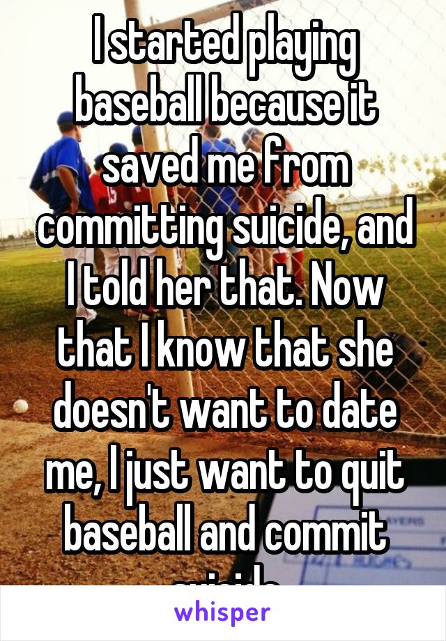 I started playing baseball because it saved me from committing suicide, and I told her that. Now that I know that she doesn't want to date me, I just want to quit baseball and commit suicide