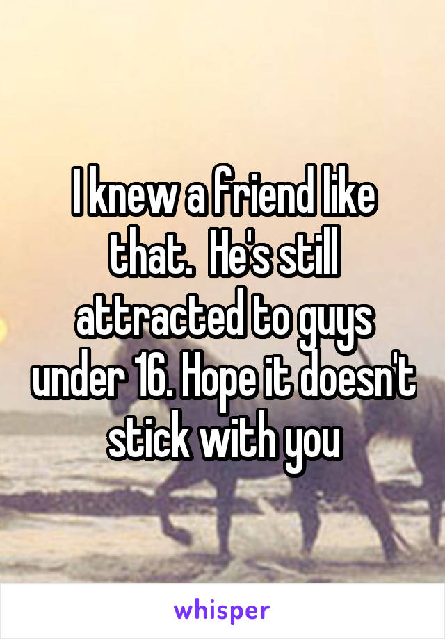 I knew a friend like that.  He's still attracted to guys under 16. Hope it doesn't stick with you