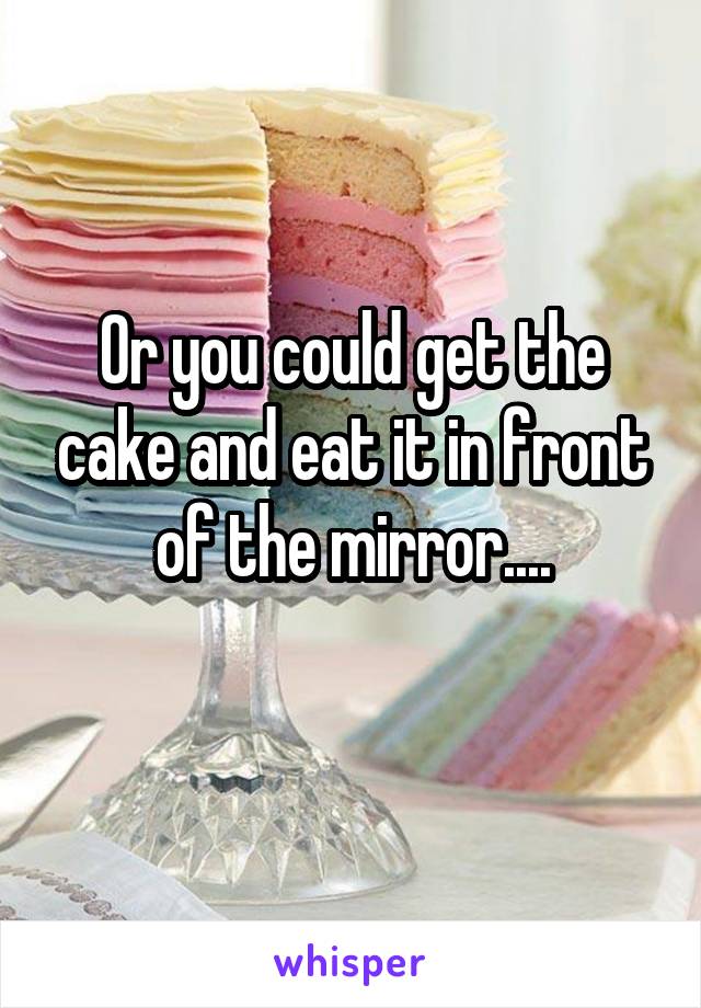 Or you could get the cake and eat it in front of the mirror....
