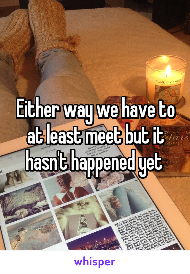 Either way we have to at least meet but it hasn't happened yet 