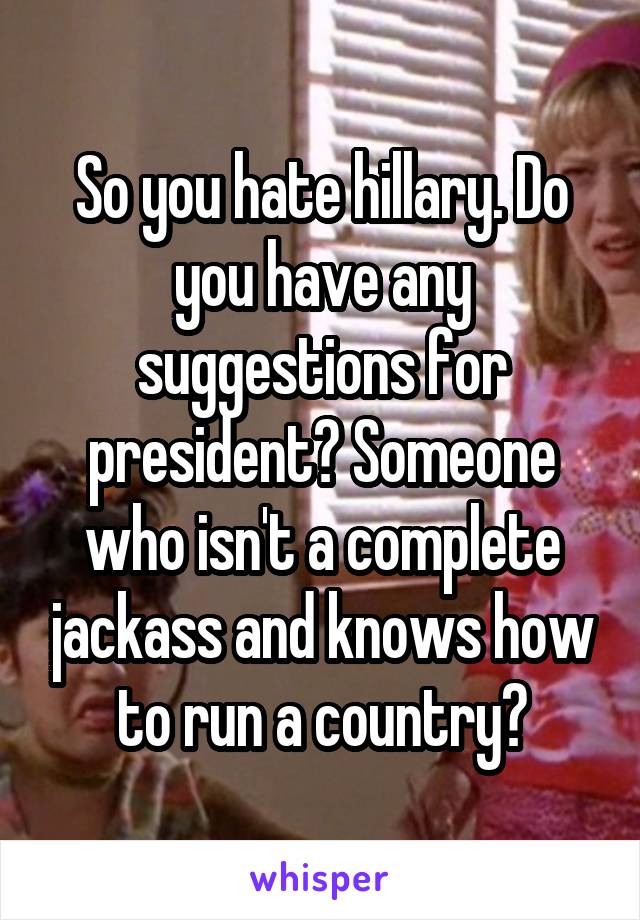 So you hate hillary. Do you have any suggestions for president? Someone who isn't a complete jackass and knows how to run a country?