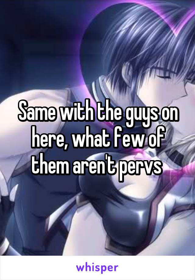 Same with the guys on here, what few of them aren't pervs 