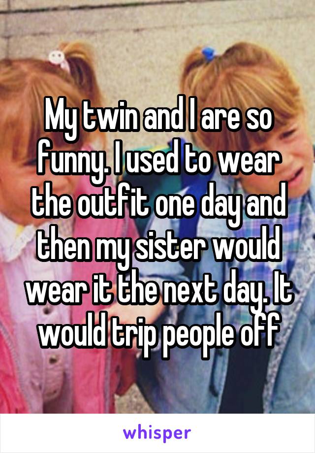 My twin and I are so funny. I used to wear the outfit one day and then my sister would wear it the next day. It would trip people off