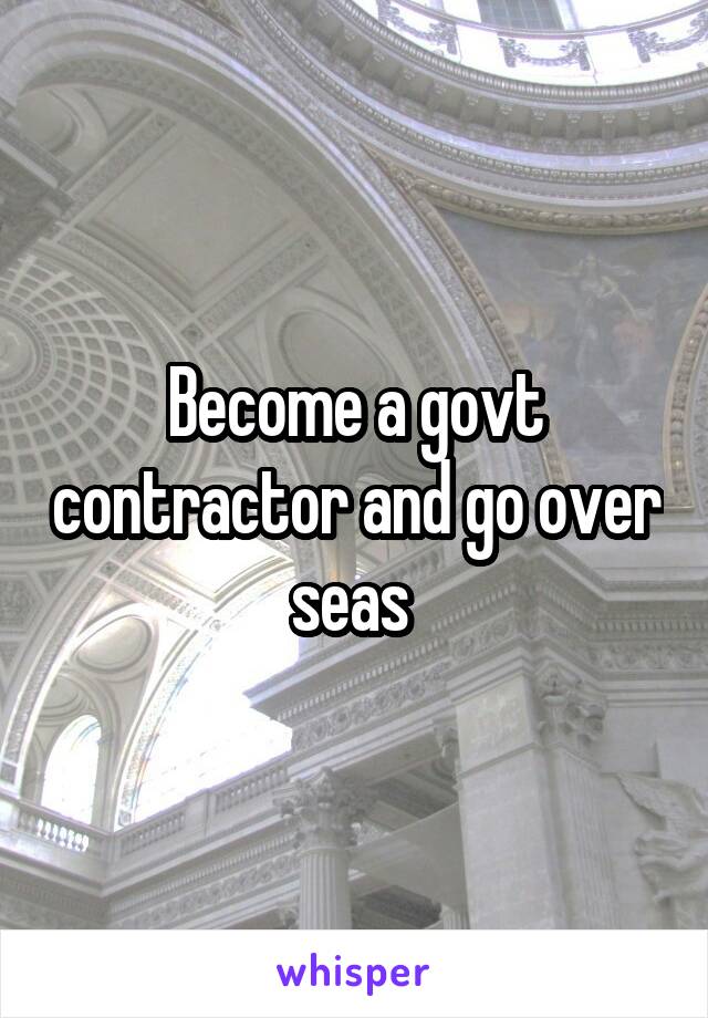 Become a govt contractor and go over seas 