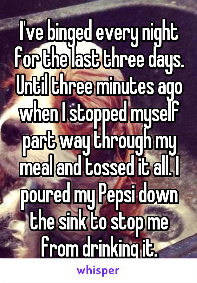 I've binged every night for the last three days. Until three minutes ago when I stopped myself part way through my meal and tossed it all. I poured my Pepsi down the sink to stop me from drinking it.