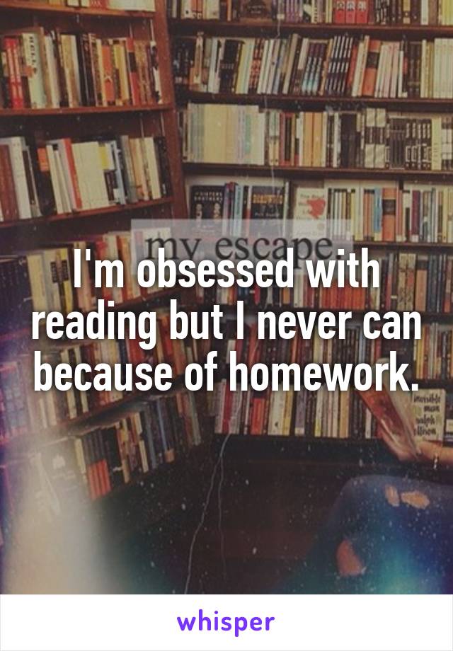 I'm obsessed with reading but I never can because of homework.