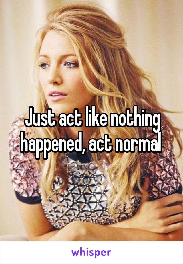 Just act like nothing happened, act normal 