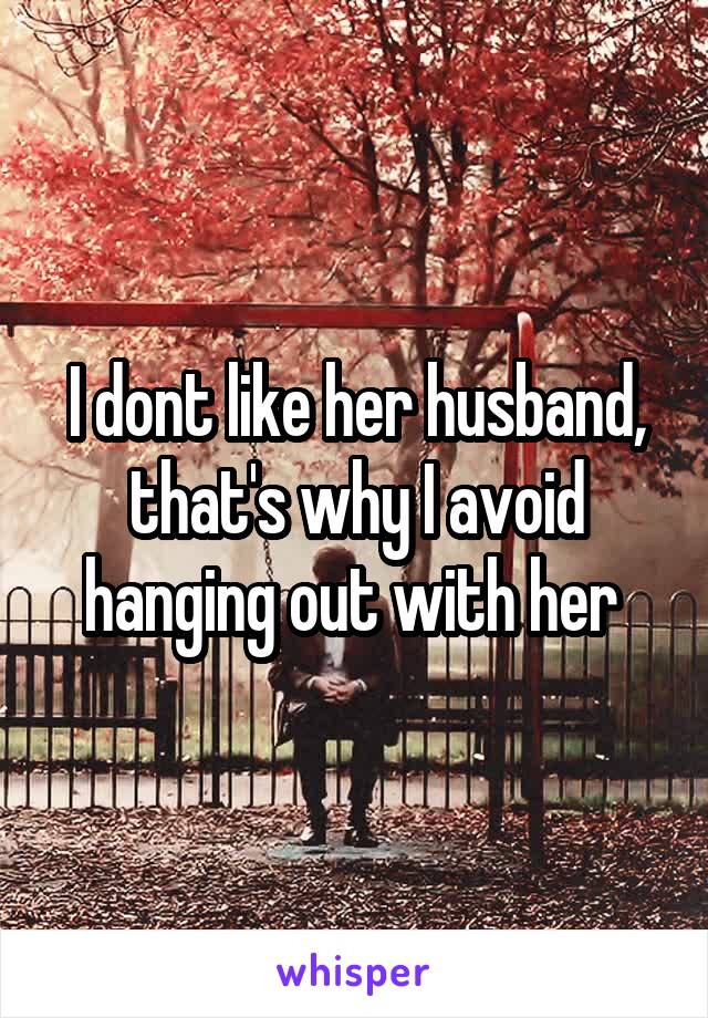 I dont like her husband, that's why I avoid hanging out with her 