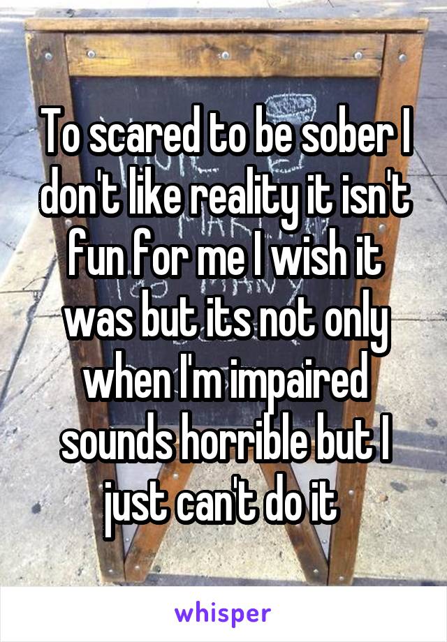 To scared to be sober I don't like reality it isn't fun for me I wish it was but its not only when I'm impaired sounds horrible but I just can't do it 