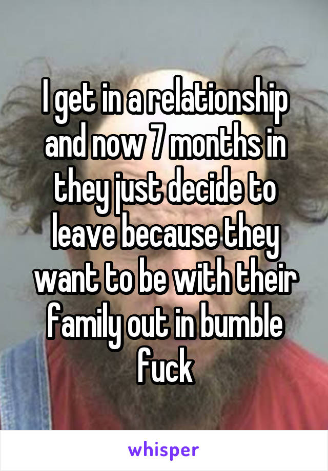 I get in a relationship and now 7 months in they just decide to leave because they want to be with their family out in bumble fuck