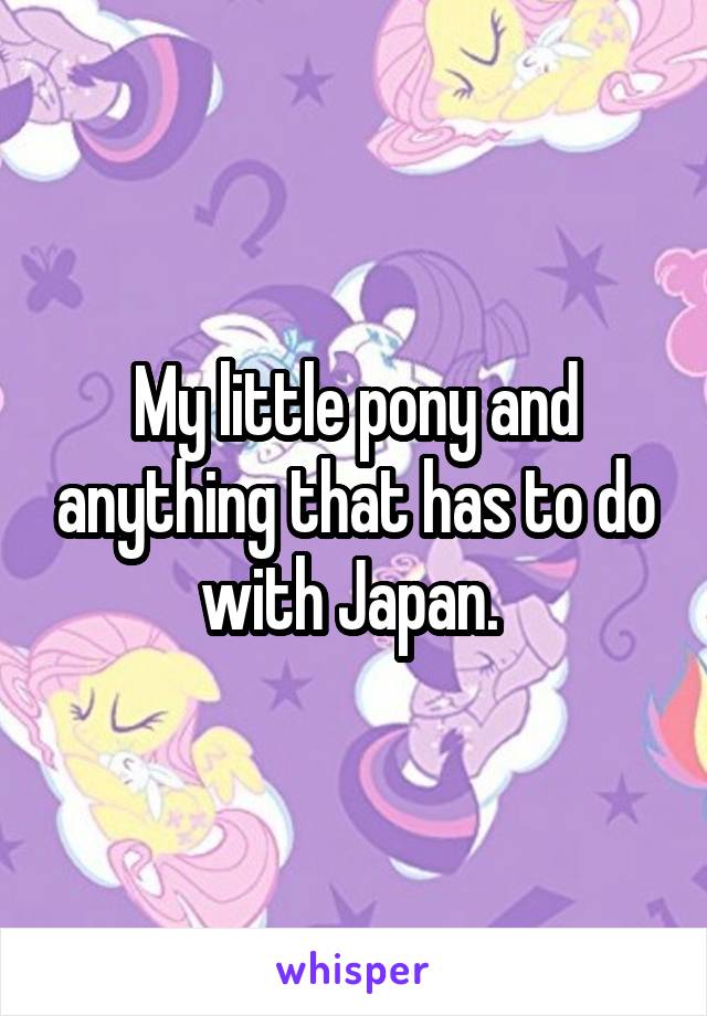 My little pony and anything that has to do with Japan. 