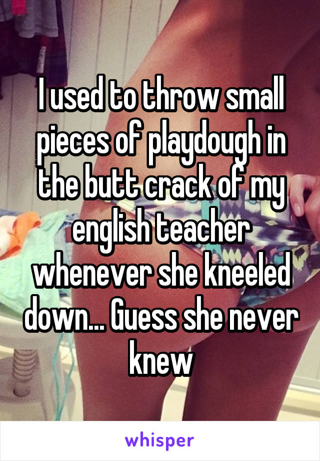 I used to throw small pieces of playdough in the butt crack of my english teacher whenever she kneeled down... Guess she never knew