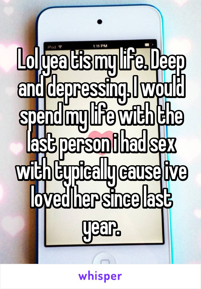 Lol yea tis my life. Deep and depressing. I would spend my life with the last person i had sex with typically cause ive loved her since last year.