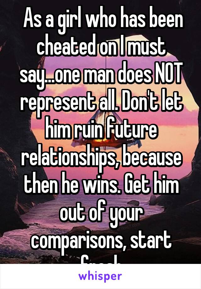  As a girl who has been cheated on I must say...one man does NOT represent all. Don't let him ruin future relationships, because then he wins. Get him out of your comparisons, start fresh