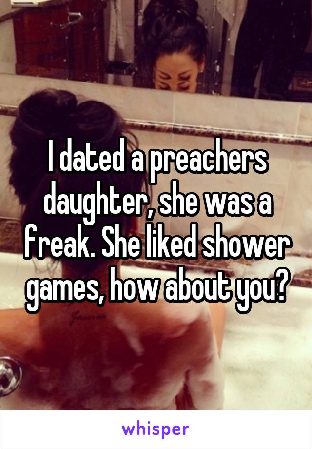 I dated a preachers daughter, she was a freak. She liked shower games, how about you?
