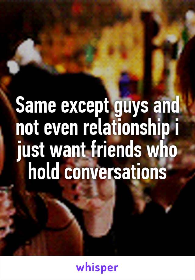 Same except guys and not even relationship i just want friends who hold conversations