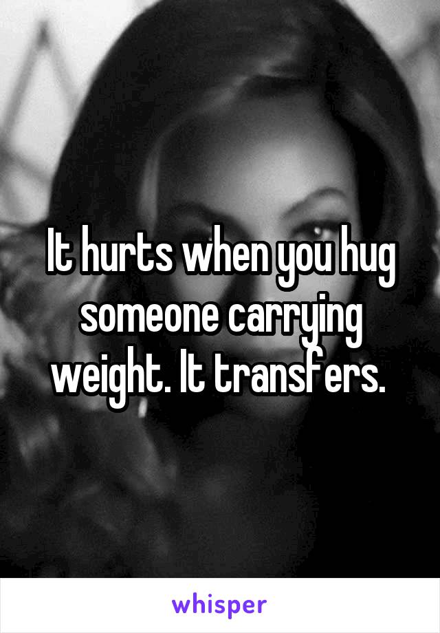 It hurts when you hug someone carrying weight. It transfers. 
