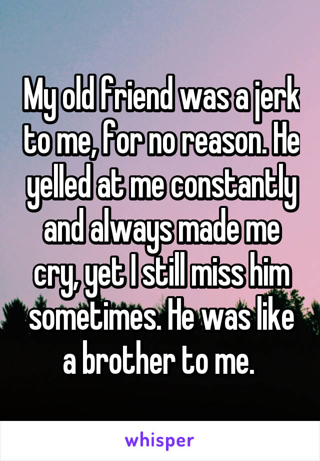 My old friend was a jerk to me, for no reason. He yelled at me constantly and always made me cry, yet I still miss him sometimes. He was like a brother to me. 