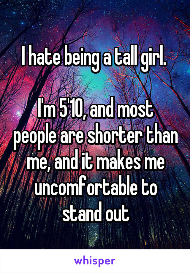 I hate being a tall girl. 

I'm 5'10, and most people are shorter than me, and it makes me uncomfortable to stand out