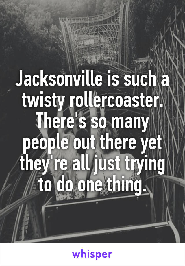 Jacksonville is such a twisty rollercoaster. There's so many people out there yet they're all just trying to do one thing.