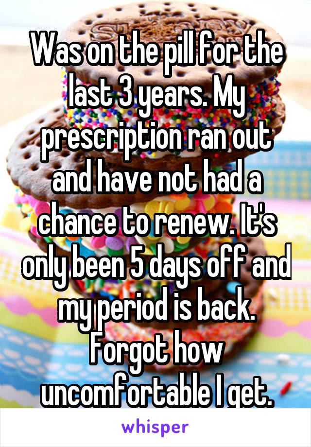 Was on the pill for the last 3 years. My prescription ran out and have not had a chance to renew. It's only been 5 days off and my period is back. Forgot how uncomfortable I get.