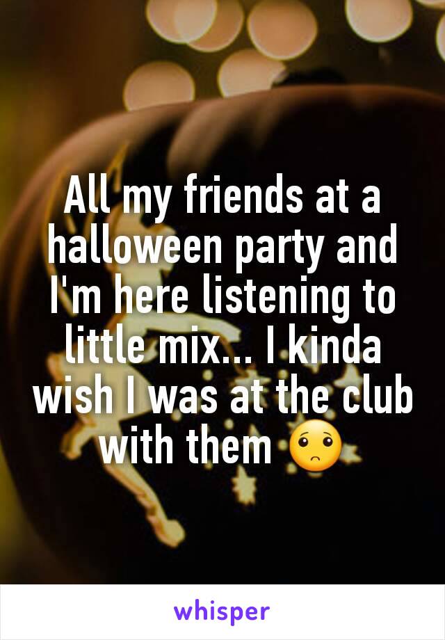 All my friends at a halloween party and I'm here listening to little mix... I kinda wish I was at the club with them 🙁