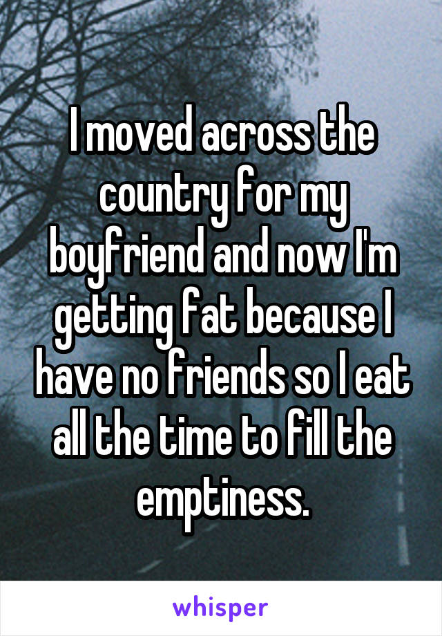 I moved across the country for my boyfriend and now I'm getting fat because I have no friends so I eat all the time to fill the emptiness.
