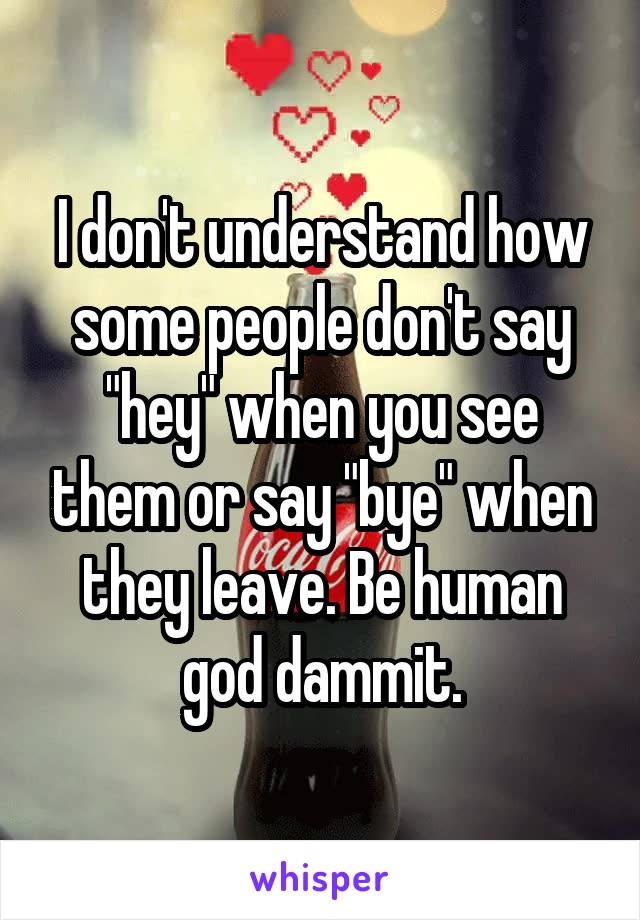 I don't understand how some people don't say "hey" when you see them or say "bye" when they leave. Be human god dammit.