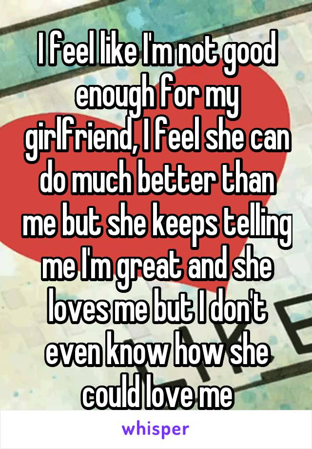 I feel like I'm not good enough for my girlfriend, I feel she can do much better than me but she keeps telling me I'm great and she loves me but I don't even know how she could love me