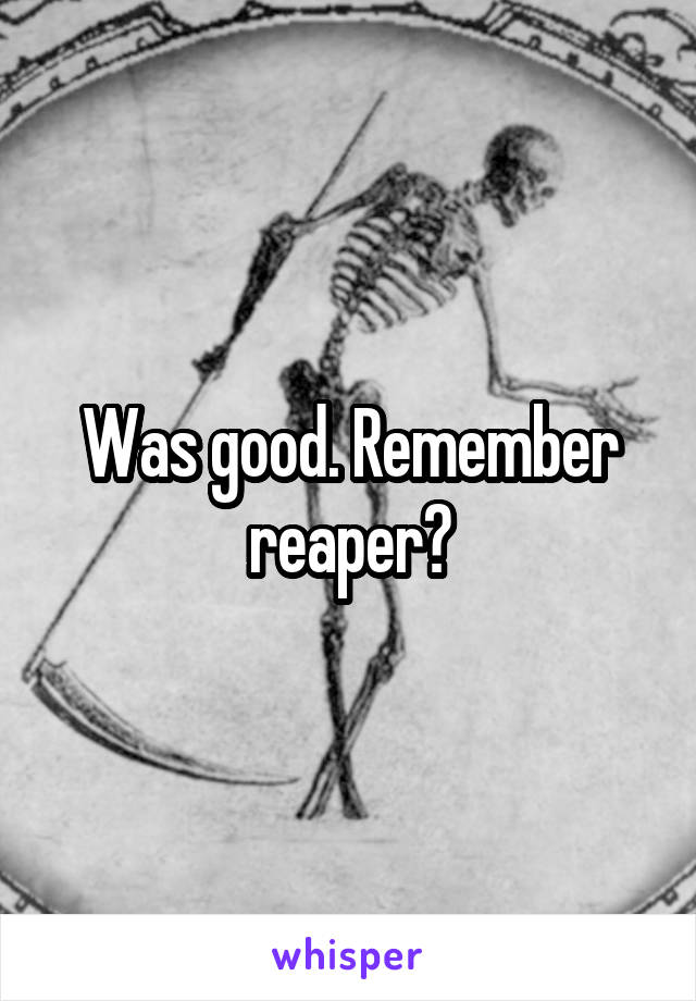 Was good. Remember reaper?