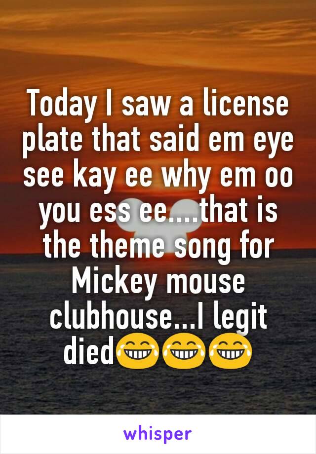 Today I saw a license plate that said em eye see kay ee why em oo you ess ee....that is the theme song for Mickey mouse clubhouse...I legit died😂😂😂