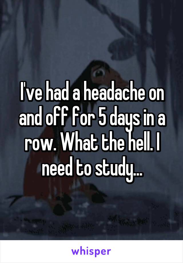 I've had a headache on and off for 5 days in a row. What the hell. I need to study...