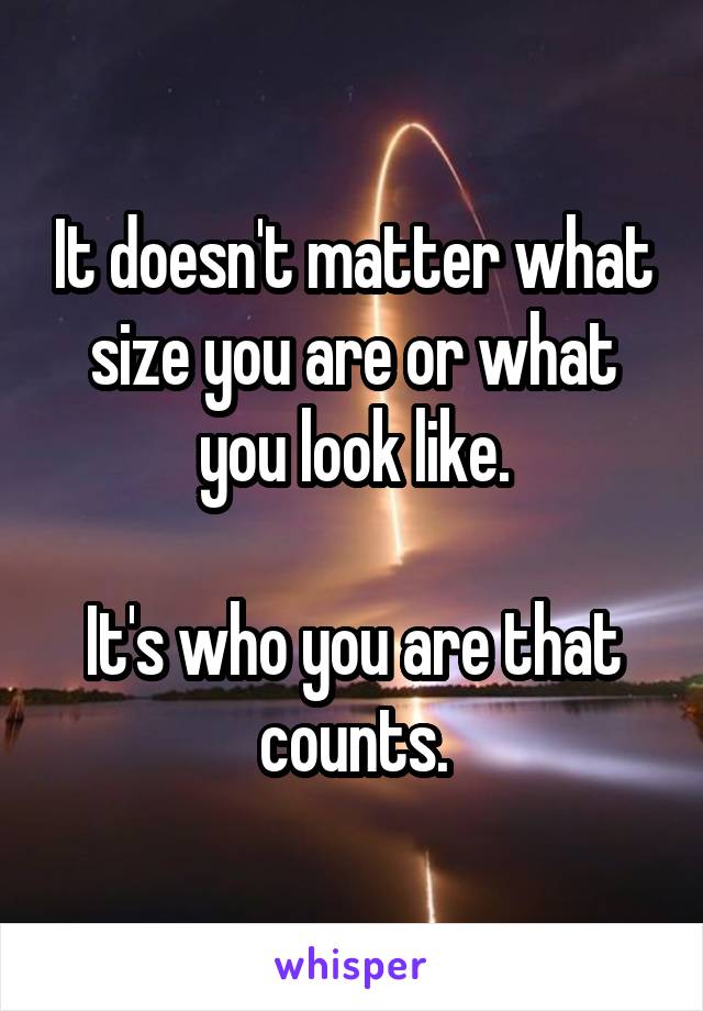 It doesn't matter what size you are or what you look like.

It's who you are that counts.