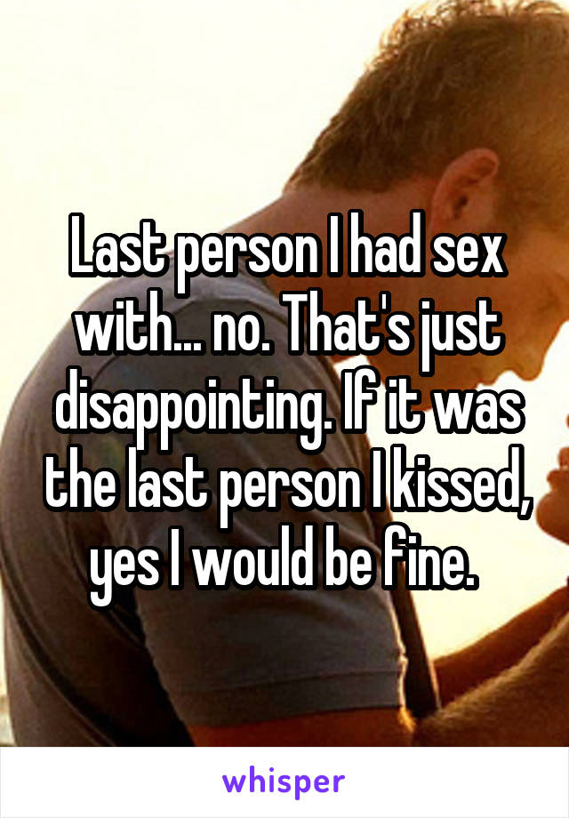 Last person I had sex with... no. That's just disappointing. If it was the last person I kissed, yes I would be fine. 