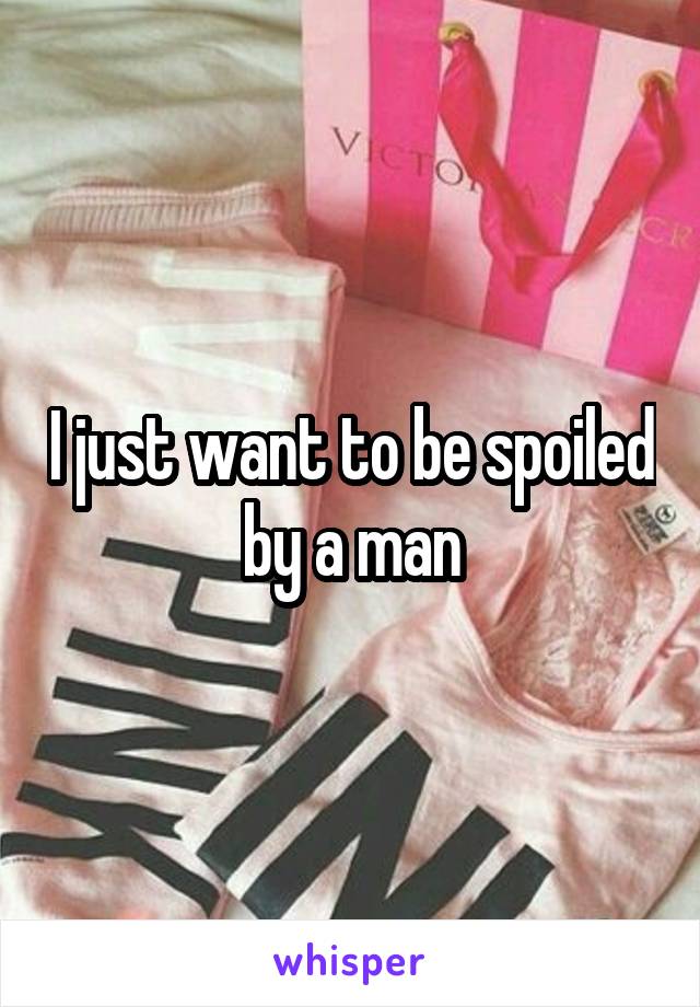 I just want to be spoiled by a man