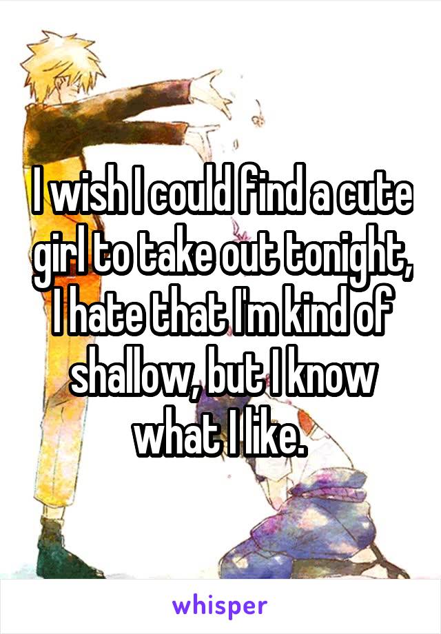 I wish I could find a cute girl to take out tonight, I hate that I'm kind of shallow, but I know what I like. 