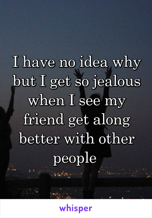 I have no idea why but I get so jealous when I see my friend get along better with other people 
