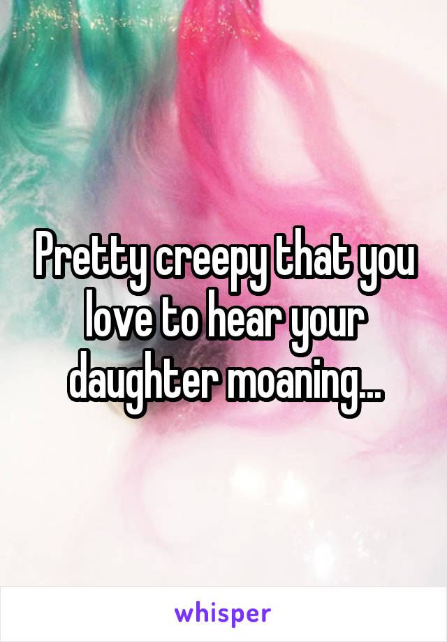 Pretty creepy that you love to hear your daughter moaning...