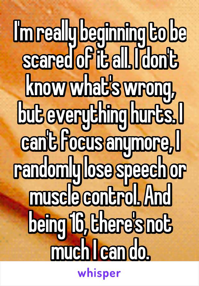 I'm really beginning to be scared of it all. I don't know what's wrong, but everything hurts. I can't focus anymore, I randomly lose speech or muscle control. And being 16, there's not much I can do.