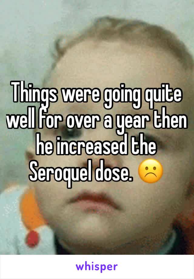 Things were going quite well for over a year then he increased the Seroquel dose. ☹️️