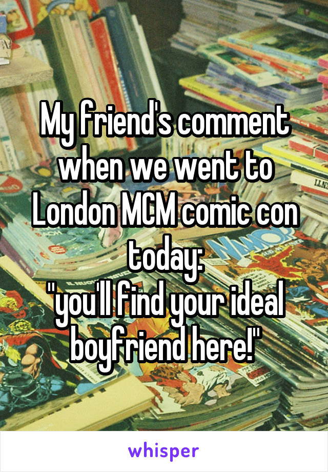 My friend's comment when we went to London MCM comic con today:
"you'll find your ideal boyfriend here!"