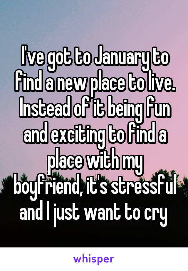 I've got to January to find a new place to live. Instead of it being fun and exciting to find a place with my boyfriend, it's stressful and I just want to cry 