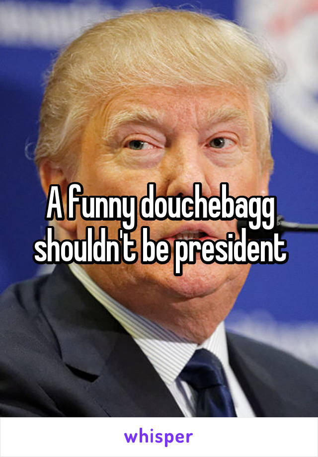 A funny douchebagg shouldn't be president