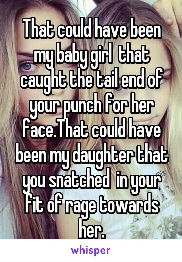 That could have been my baby girl  that caught the tail end of your punch for her face.That could have been my daughter that you snatched  in your fit of rage towards her.