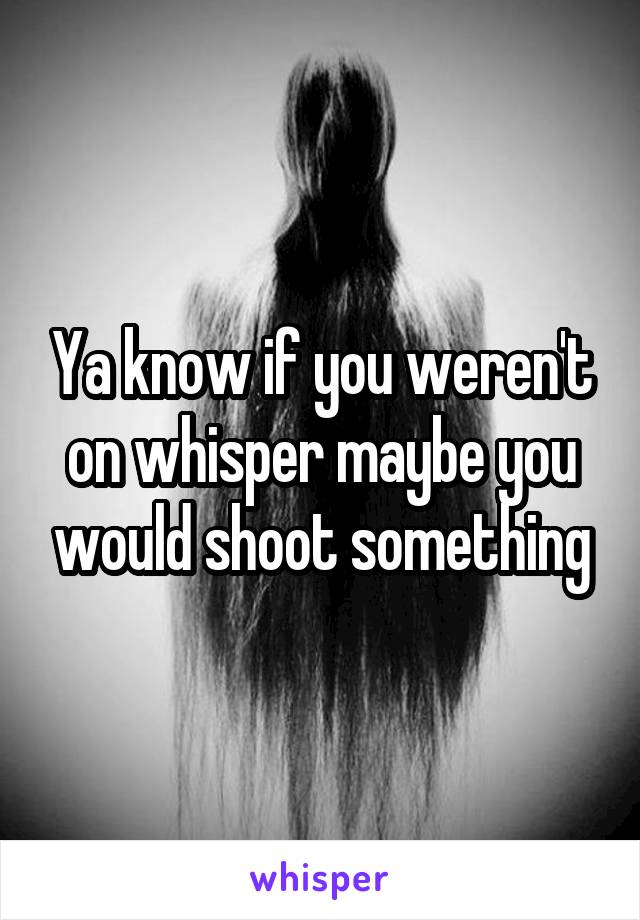Ya know if you weren't on whisper maybe you would shoot something