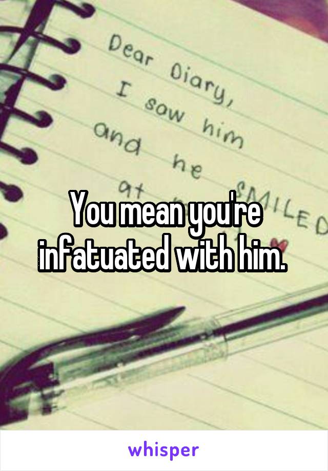 You mean you're infatuated with him. 