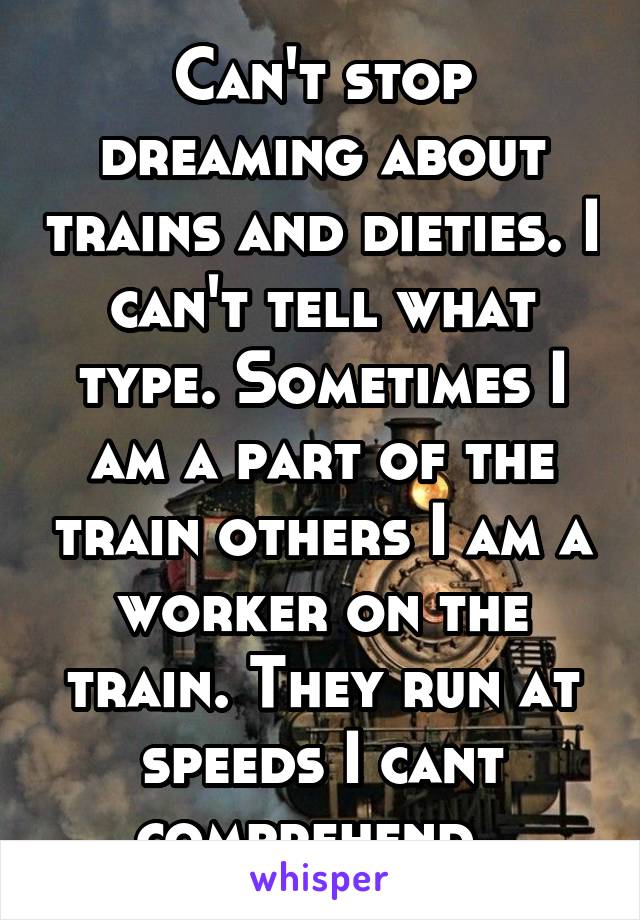 Can't stop dreaming about trains and dieties. I can't tell what type. Sometimes I am a part of the train others I am a worker on the train. They run at speeds I cant comprehend. 